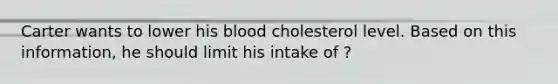 Carter wants to lower his blood cholesterol level. Based on this information, he should limit his intake of ?