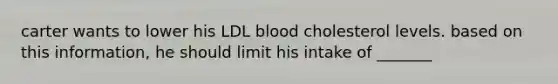 carter wants to lower his LDL blood cholesterol levels. based on this information, he should limit his intake of _______