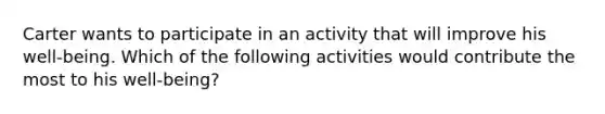 Carter wants to participate in an activity that will improve his well-being. Which of the following activities would contribute the most to his well-being?