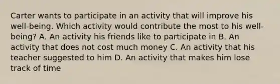 Carter wants to participate in an activity that will improve his well-being. Which activity would contribute the most to his well-being? A. An activity his friends like to participate in B. An activity that does not cost much money C. An activity that his teacher suggested to him D. An activity that makes him lose track of time