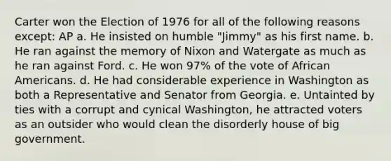 Carter won the Election of 1976 for all of the following reasons except: AP a. He insisted on humble "Jimmy" as his first name. b. He ran against the memory of Nixon and Watergate as much as he ran against Ford. c. He won 97% of the vote of African Americans. d. He had considerable experience in Washington as both a Representative and Senator from Georgia. e. Untainted by ties with a corrupt and cynical Washington, he attracted voters as an outsider who would clean the disorderly house of big government.