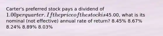 Carter's preferred stock pays a dividend of 1.00 per quarter. If the price of the stock is45.00, what is its nominal (not effective) annual rate of return? 8.45% 8.67% 8.24% 8.89% 8.03%