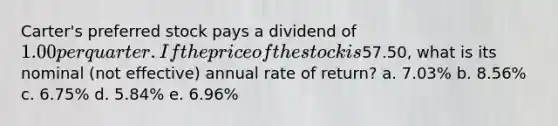 Carter's preferred stock pays a dividend of 1.00 per quarter. If the price of the stock is57.50, what is its nominal (not effective) annual rate of return? a. 7.03% b. 8.56% c. 6.75% d. 5.84% e. 6.96%