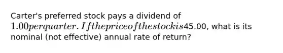 Carter's preferred stock pays a dividend of 1.00 per quarter. If the price of the stock is45.00, what is its nominal (not effective) annual rate of return?