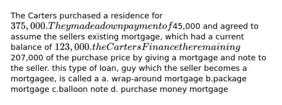 The Carters purchased a residence for 375,000. They made a down payment of45,000 and agreed to assume the sellers existing mortgage, which had a current balance of 123,000. the Carters Finance the remaining207,000 of the purchase price by giving a mortgage and note to the seller. this type of loan, guy which the seller becomes a mortgagee, is called a a. wrap-around mortgage b.package mortgage c.balloon note d. purchase money mortgage