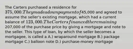 The Carters purchased a residence for 375,000. They made a down payment of45,000 and agreed to assume the seller's existing mortgage, which had a current balance of 123,000. The Carters financed the remaining207,000 of the purchase price by giving a mortgage and note to the seller. This type of loan, by which the seller becomes a mortgagee, is called a A.) wraparound mortgage B.) package mortgage C.) balloon note D.) purchase-money mortgage