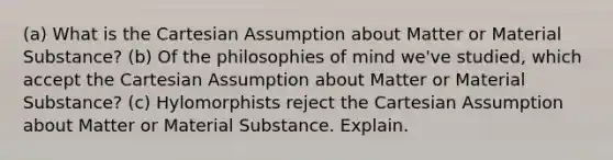 (a) What is the Cartesian Assumption about Matter or Material Substance? (b) Of the philosophies of mind we've studied, which accept the Cartesian Assumption about Matter or Material Substance? (c) Hylomorphists reject the Cartesian Assumption about Matter or Material Substance. Explain.