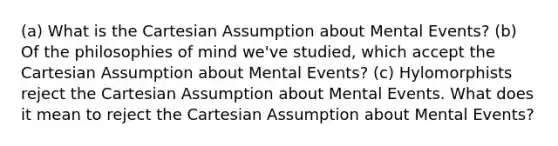 (a) What is the Cartesian Assumption about Mental Events? (b) Of the philosophies of mind we've studied, which accept the Cartesian Assumption about Mental Events? (c) Hylomorphists reject the Cartesian Assumption about Mental Events. What does it mean to reject the Cartesian Assumption about Mental Events?