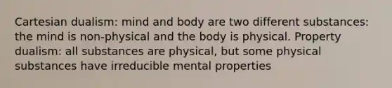 Cartesian dualism: mind and body are two different substances: the mind is non-physical and the body is physical. Property dualism: all substances are physical, but some physical substances have irreducible mental properties