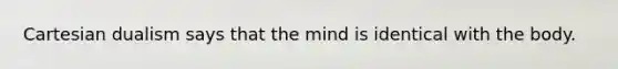 Cartesian dualism says that the mind is identical with the body.