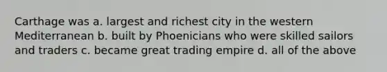 Carthage was a. largest and richest city in the western Mediterranean b. built by Phoenicians who were skilled sailors and traders c. became great trading empire d. all of the above