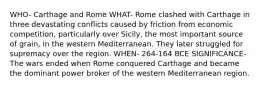 WHO- Carthage and Rome WHAT- Rome clashed with Carthage in three devastating conflicts caused by friction from economic competition, particularly over Sicily, the most important source of grain, in the western Mediterranean. They later struggled for supremacy over the region. WHEN- 264-164 BCE SIGNIFICANCE- The wars ended when Rome conquered Carthage and became the dominant power broker of the western Mediterranean region.