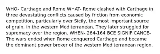 WHO- Carthage and Rome WHAT- Rome clashed with Carthage in three devastating conflicts caused by friction from economic competition, particularly over Sicily, the most important source of grain, in the western Mediterranean. They later struggled for supremacy over the region. WHEN- 264-164 BCE SIGNIFICANCE- The wars ended when Rome conquered Carthage and became the dominant power broker of the western Mediterranean region.