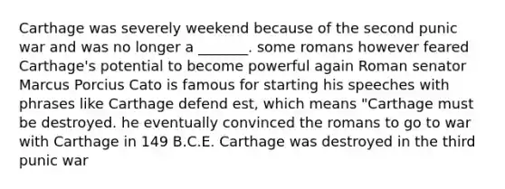 Carthage was severely weekend because of the second punic war and was no longer a _______. some romans however feared Carthage's potential to become powerful again Roman senator Marcus Porcius Cato is famous for starting his speeches with phrases like Carthage defend est, which means "Carthage must be destroyed. he eventually convinced the romans to go to war with Carthage in 149 B.C.E. Carthage was destroyed in the third punic war