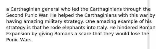 a Carthaginian general who led the Carthaginians through the Second Punic War. He helped the Carthaginians with this war by having amazing military strategy. One amazing example of his strategy is that he rode elephants into Italy. He hindered Roman Expansion by giving Romans a scare that they would lose the Punic Wars.