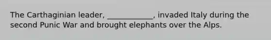 The Carthaginian leader, ____________, invaded Italy during the second Punic War and brought elephants over the Alps.