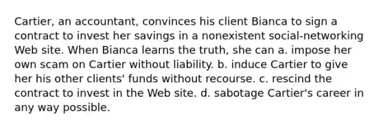 Cartier, an accountant, convinces his client Bianca to sign a contract to invest her savings in a nonexistent social-networking Web site. When Bianca learns the truth, she can a. impose her own scam on Cartier without liability. b. induce Cartier to give her his other clients' funds without recourse. c. rescind the contract to invest in the Web site. d. sabotage Cartier's career in any way possible.