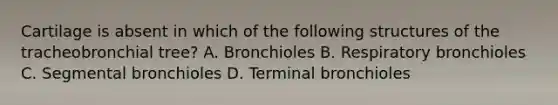 Cartilage is absent in which of the following structures of the tracheobronchial tree? A. Bronchioles B. Respiratory bronchioles C. Segmental bronchioles D. Terminal bronchioles