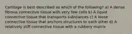 Cartilage is best described as which of the following? a) A dense fibrous connective tissue with very few cells b) A liquid connective tissue that transports substances c) A loose connective tissue that anchors structures to each other d) A relatively stiff connective tissue with a rubbery matrix