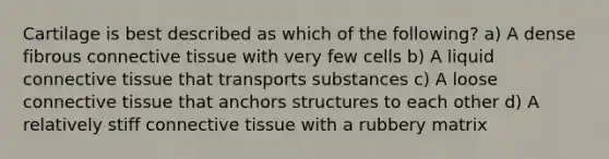 Cartilage is best described as which of the following? a) A dense fibrous <a href='https://www.questionai.com/knowledge/kYDr0DHyc8-connective-tissue' class='anchor-knowledge'>connective tissue</a> with very few cells b) A liquid connective tissue that transports substances c) A loose connective tissue that anchors structures to each other d) A relatively stiff connective tissue with a rubbery matrix