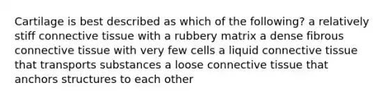 Cartilage is best described as which of the following? a relatively stiff connective tissue with a rubbery matrix a dense fibrous connective tissue with very few cells a liquid connective tissue that transports substances a loose connective tissue that anchors structures to each other