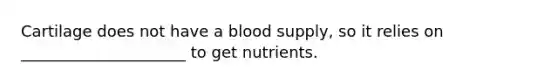 Cartilage does not have a blood supply, so it relies on _____________________ to get nutrients.