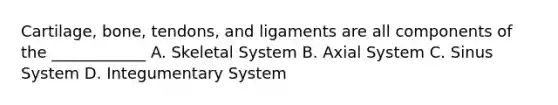 Cartilage, bone, tendons, and ligaments are all components of the ____________ A. Skeletal System B. Axial System C. Sinus System D. Integumentary System