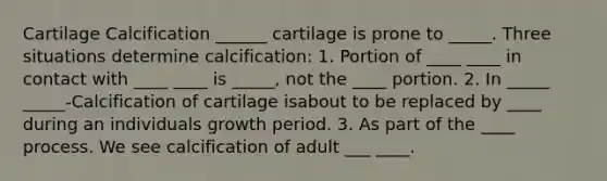 Cartilage Calcification ______ cartilage is prone to _____. Three situations determine calcification: 1. Portion of ____ ____ in contact with ____ ____ is _____, not the ____ portion. 2. In _____ _____-Calcification of cartilage isabout to be replaced by ____ during an individuals growth period. 3. As part of the ____ process. We see calcification of adult ___ ____.