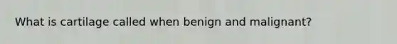 What is cartilage called when benign and malignant?