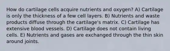 How do cartilage cells acquire nutrients and oxygen? A) Cartilage is only the thickness of a few cell layers. B) Nutrients and waste products diffuse through the cartilage's matrix. C) Cartilage has extensive blood vessels. D) Cartilage does not contain living cells. E) Nutrients and gases are exchanged through the thin skin around joints.