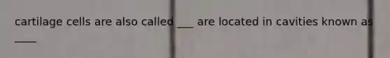 cartilage cells are also called ___ are located in cavities known as ____