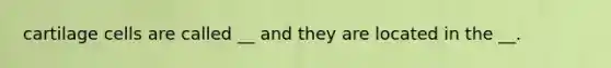 cartilage cells are called __ and they are located in the __.