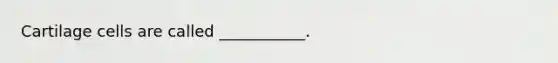 Cartilage cells are called ___________.