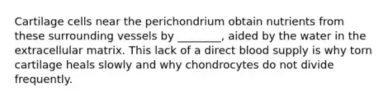 Cartilage cells near the perichondrium obtain nutrients from these surrounding vessels by ________, aided by the water in the extracellular matrix. This lack of a direct blood supply is why torn cartilage heals slowly and why chondrocytes do not divide frequently.