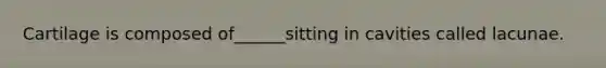 Cartilage is composed of______sitting in cavities called lacunae.