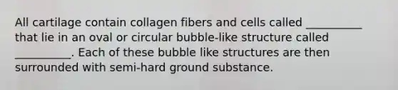 All cartilage contain collagen fibers and cells called __________ that lie in an oval or circular bubble-like structure called __________. Each of these bubble like structures are then surrounded with semi-hard ground substance.