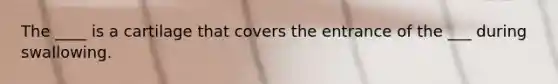 The ____ is a cartilage that covers the entrance of the ___ during swallowing.