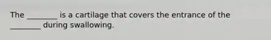 The ________ is a cartilage that covers the entrance of the ________ during swallowing.