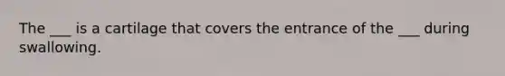 The ___ is a cartilage that covers the entrance of the ___ during swallowing.