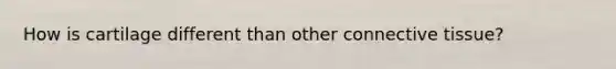 How is cartilage different than other connective tissue?