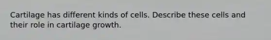 Cartilage has different kinds of cells. Describe these cells and their role in cartilage growth.