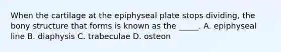 When the cartilage at the epiphyseal plate stops dividing, the bony structure that forms is known as the _____. A. epiphyseal line B. diaphysis C. trabeculae D. osteon