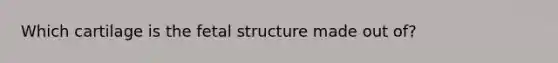 Which cartilage is the fetal structure made out of?