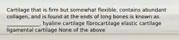 Cartilage that is firm but somewhat flexible, contains abundant collagen, and is found at the ends of long bones is known as _____________. hyaline cartilage fibrocartilage elastic cartilage ligamental cartilage None of the above