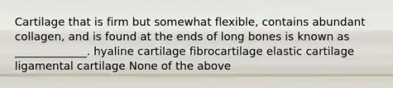 Cartilage that is firm but somewhat flexible, contains abundant collagen, and is found at the ends of long bones is known as _____________. hyaline cartilage fibrocartilage elastic cartilage ligamental cartilage None of the above