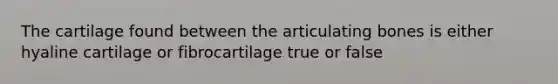 The cartilage found between the articulating bones is either hyaline cartilage or fibrocartilage true or false