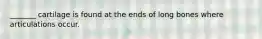 _______ cartilage is found at the ends of long bones where articulations occur.