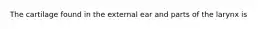 The cartilage found in the external ear and parts of the larynx is