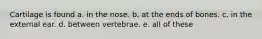 Cartilage is found a. in the nose. b. at the ends of bones. c. in the external ear. d. between vertebrae. e. all of these