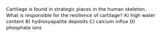 Cartilage is found in strategic places in the human skeleton. What is responsible for the resilience of cartilage? A) high water content B) hydroxyapatite deposits C) calcium influx D) phosphate ions
